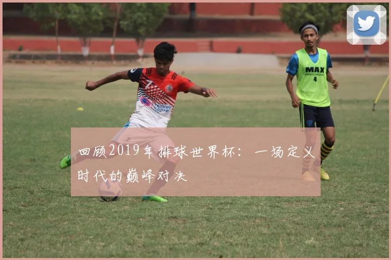 回顾2019年排球世界杯：一场定义时代的巅峰对决